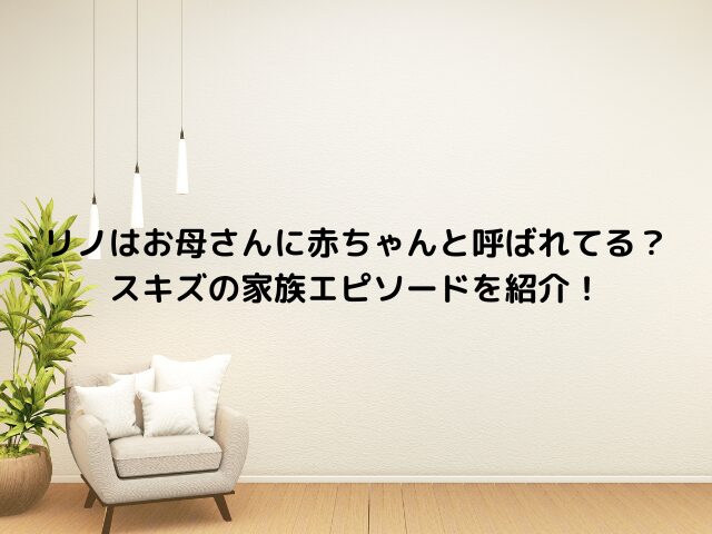 リノはお母さんに赤ちゃんと呼ばれてる？スキズの家族エピソードを紹介！